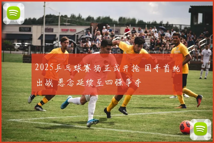 2025乒乓球赛场正式开抢 国手首轮出战 悬念延续至四强争夺
