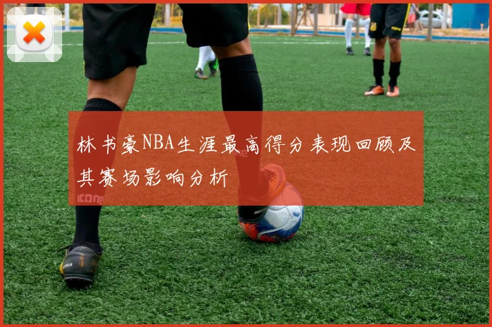 林书豪NBA生涯最高得分表现回顾及其赛场影响分析