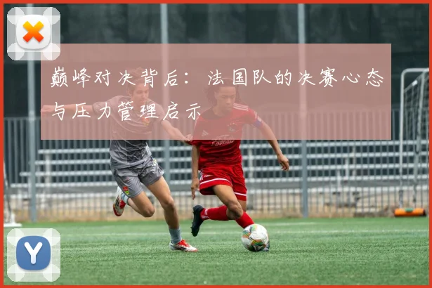 巅峰对决背后：法国队的决赛心态与压力管理启示