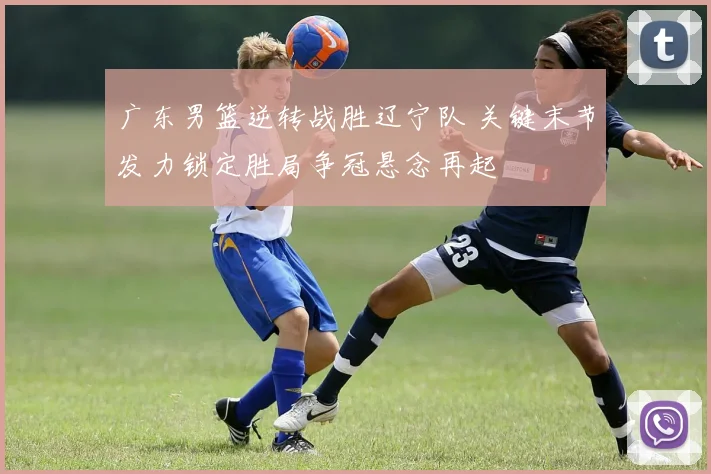 广东男篮逆转战胜辽宁队 关键末节发力锁定胜局争冠悬念再起