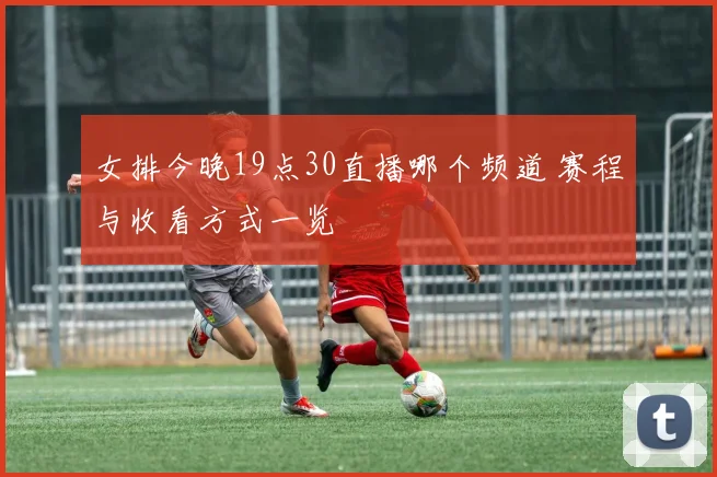 女排今晚19点30直播哪个频道 赛程与收看方式一览
