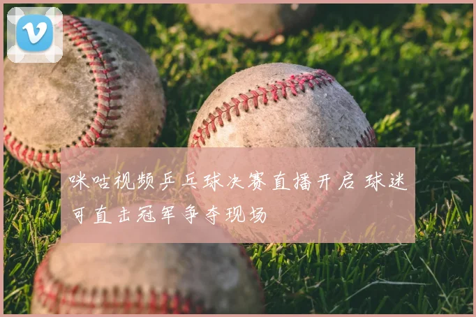 咪咕视频乒乓球决赛直播开启 球迷可直击冠军争夺现场