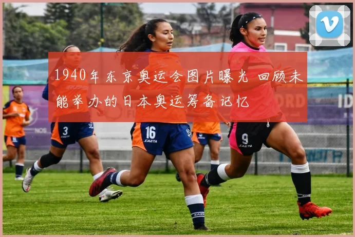 1940年东京奥运会图片曝光 回顾未能举办的日本奥运筹备记忆