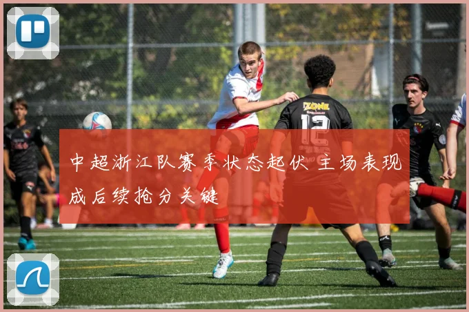 中超浙江队赛季状态起伏 主场表现成后续抢分关键