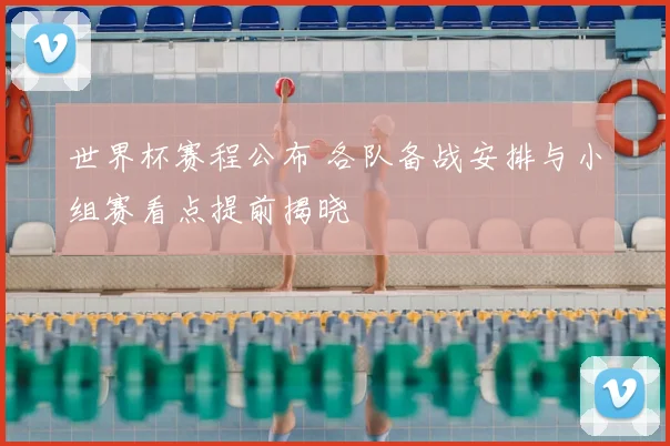 世界杯赛程公布 各队备战安排与小组赛看点提前揭晓