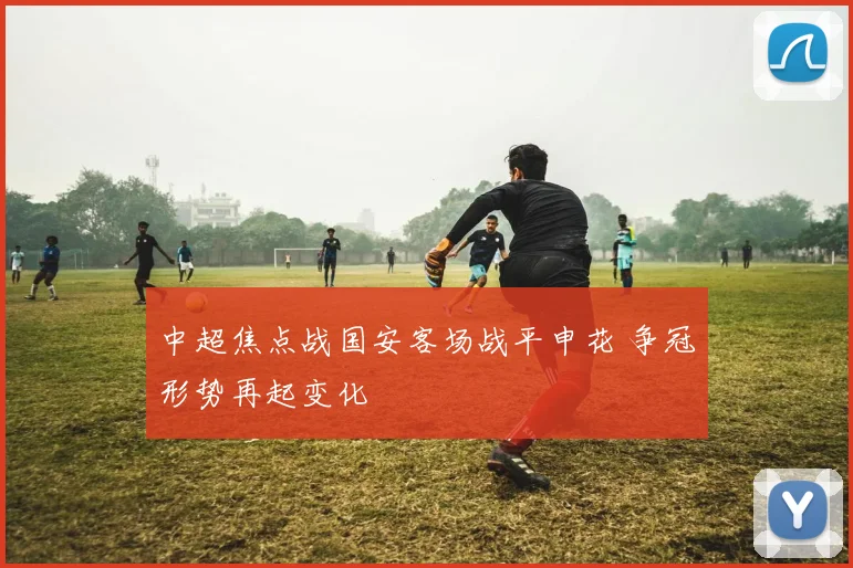 中超焦点战国安客场战平申花 争冠形势再起变化