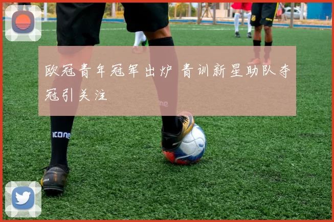 欧冠青年冠军出炉 青训新星助队夺冠引关注