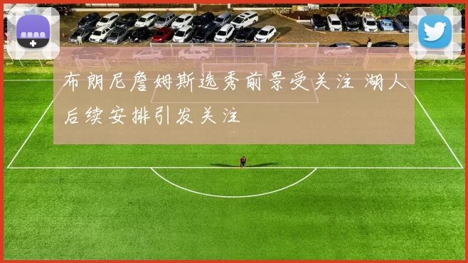 布朗尼詹姆斯选秀前景受关注 湖人后续安排引发关注