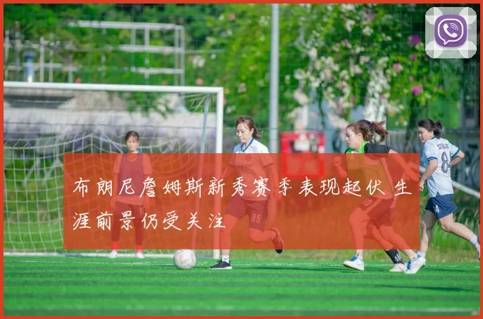 布朗尼詹姆斯新秀赛季表现起伏 生涯前景仍受关注