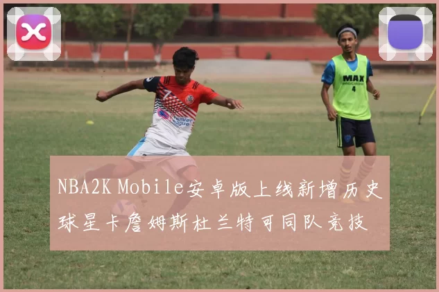NBA2K Mobile安卓版上线新增历史球星卡詹姆斯杜兰特可同队竞技