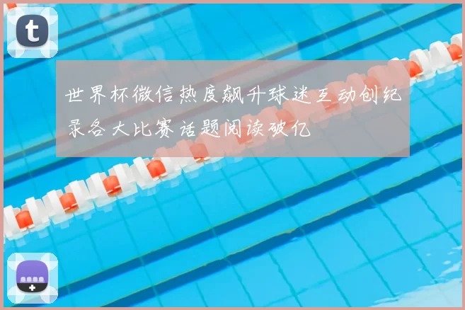 世界杯微信热度飙升球迷互动创纪录各大比赛话题阅读破亿