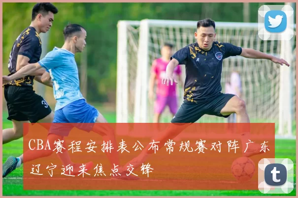 CBA赛程安排表公布常规赛对阵广东辽宁迎来焦点交锋