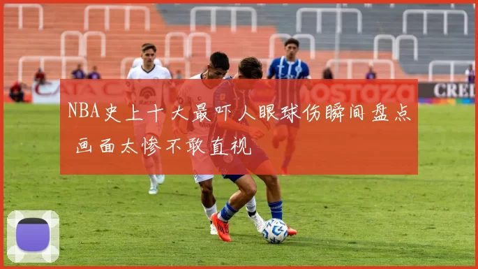 NBA史上十大最吓人眼球伤瞬间盘点 画面太惨不敢直视