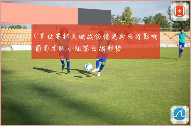 C罗世界杯关键战伤情更新或将影响葡萄牙队小组赛出线形势