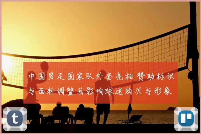 中国男足国家队外套亮相 赞助标识与面料调整或影响球迷购买与形象