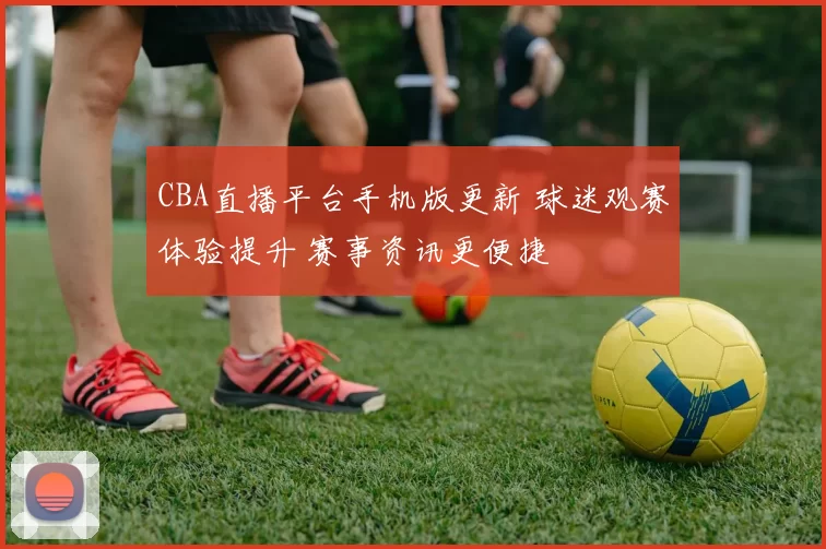 CBA直播平台手机版更新 球迷观赛体验提升 赛事资讯更便捷