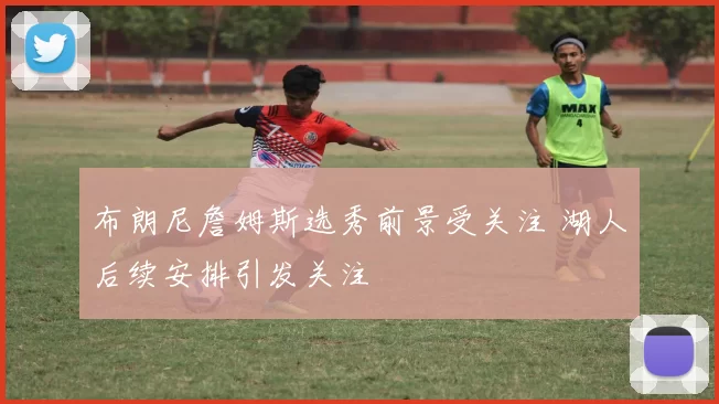 布朗尼詹姆斯选秀前景受关注 湖人后续安排引发关注