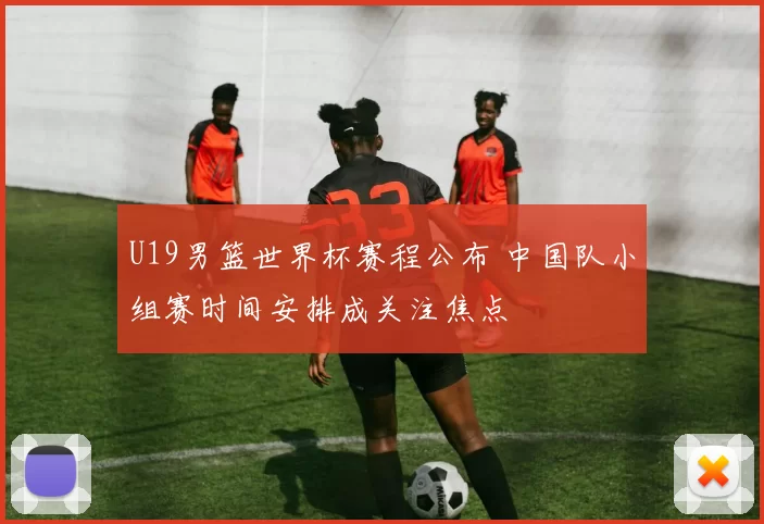 U19男篮世界杯赛程公布 中国队小组赛时间安排成关注焦点
