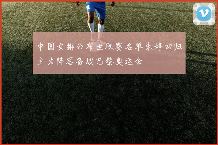 中国女排公布世联赛名单朱婷回归主力阵容备战巴黎奥运会