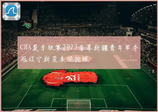 CBA夏季联赛2023落幕新疆青年军夺冠辽宁新星表现抢眼