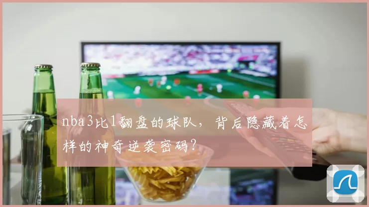 nba3比1翻盘的球队，背后隐藏着怎样的神奇逆袭密码？
