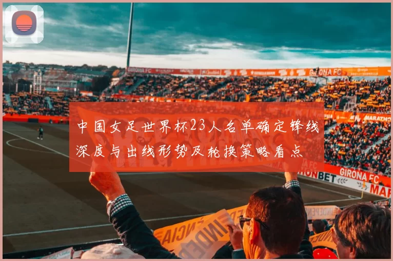 中国女足世界杯23人名单确定锋线深度与出线形势及轮换策略看点