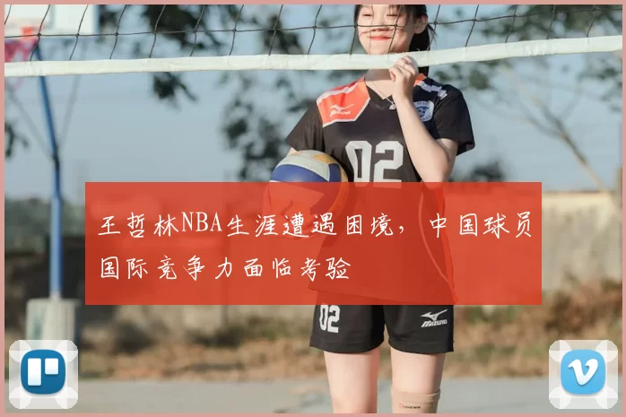 王哲林NBA生涯遭遇困境,中国球员国际竞争力面临考验