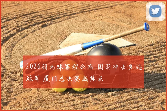 2026羽毛球赛程公布 国羽冲击多站冠军 厦门总决赛成焦点