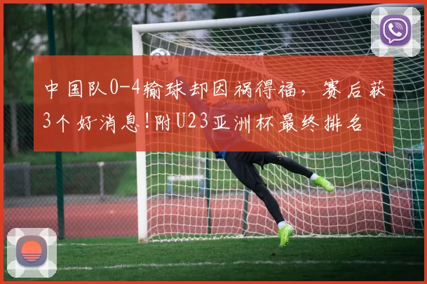 中国队0-4输球却因祸得福，赛后获3个好消息!附U23亚洲杯最终排名