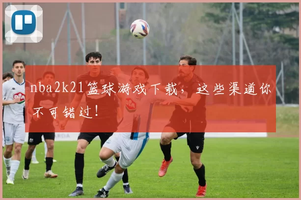 nba2k21篮球游戏下载，这些渠道你不可错过！