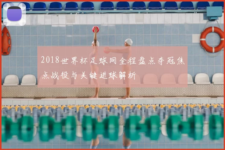 2018世界杯足球网全程盘点夺冠焦点战役与关键进球解析