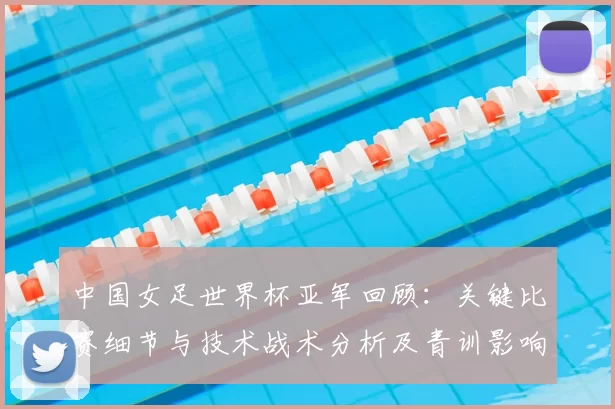 中国女足世界杯亚军回顾：关键比赛细节与技术战术分析及青训影响