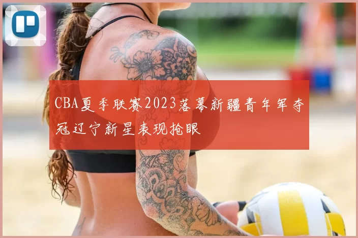 CBA夏季联赛2023落幕新疆青年军夺冠辽宁新星表现抢眼