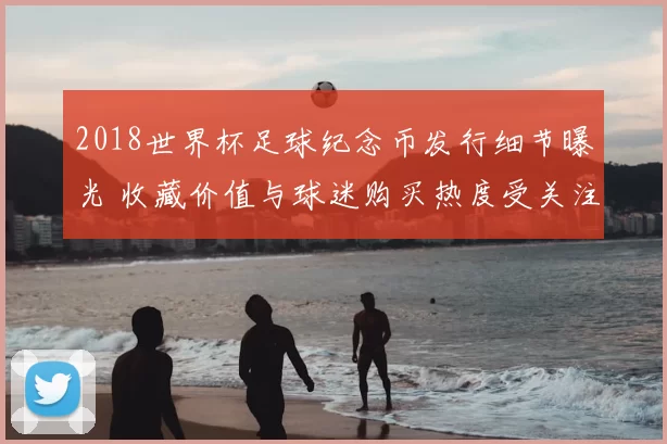 2018世界杯足球纪念币发行细节曝光 收藏价值与球迷购买热度受关注
