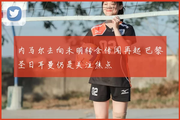 内马尔去向未明转会传闻再起 巴黎圣日耳曼仍是关注焦点