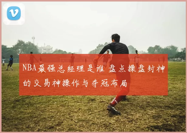 NBA最强总经理是谁 盘点操盘封神的交易神操作与夺冠布局