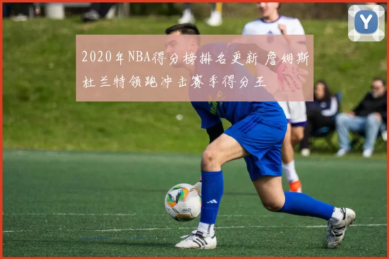 2020年NBA得分榜排名更新 詹姆斯杜兰特领跑冲击赛季得分王