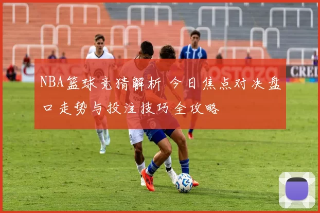 NBA篮球竞猜解析 今日焦点对决盘口走势与投注技巧全攻略