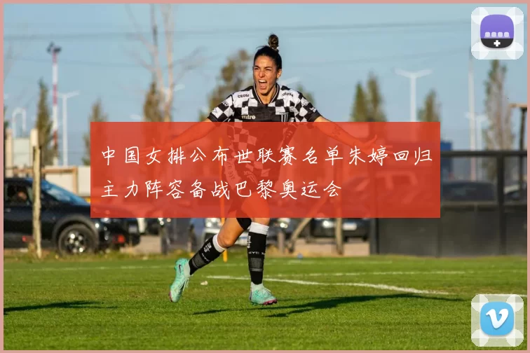 中国女排公布世联赛名单朱婷回归主力阵容备战巴黎奥运会