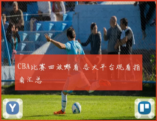 CBA比赛回放哪看 各大平台观看指南汇总