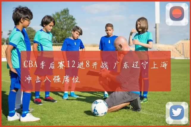 CBA季后赛12进8开战 广东辽宁上海冲击八强席位