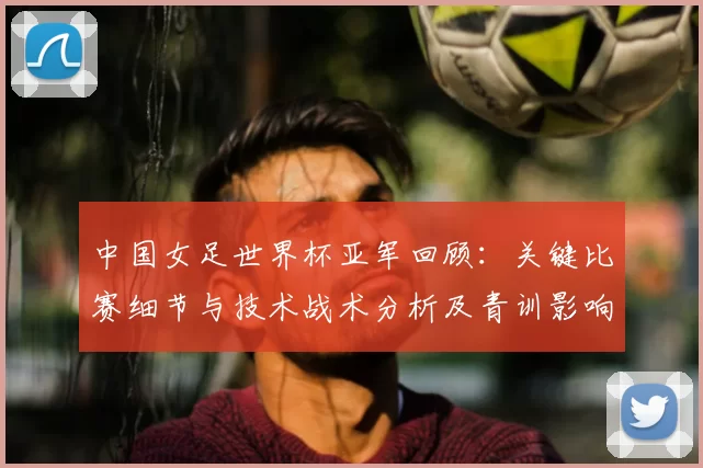 中国女足世界杯亚军回顾:关键比赛细节与技术战术分析及青训影响