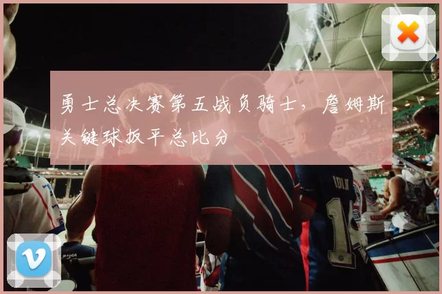 勇士总决赛第五战负骑士，詹姆斯关键球扳平总比分