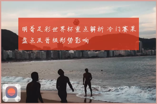明哥足彩世界杯重点解析 冷门赛果盘点及晋级形势影响