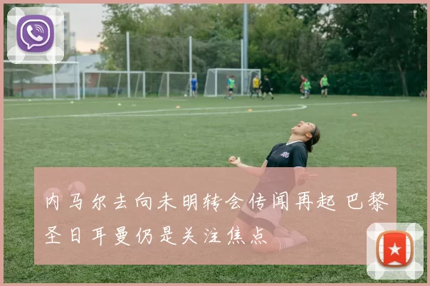 内马尔去向未明转会传闻再起 巴黎圣日耳曼仍是关注焦点