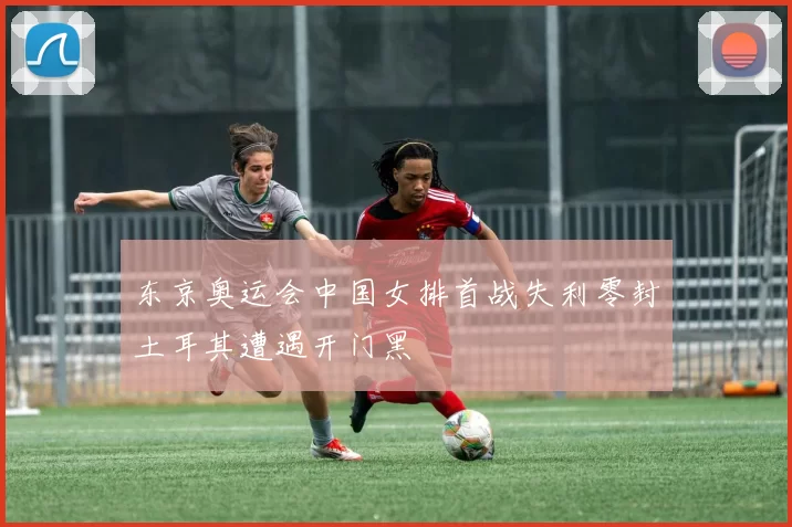 东京奥运会中国女排首战失利零封土耳其遭遇开门黑