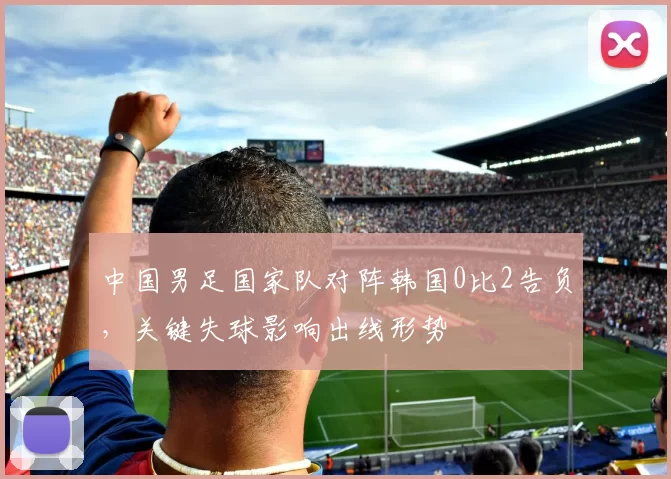中国男足国家队对阵韩国0比2告负，关键失球影响出线形势