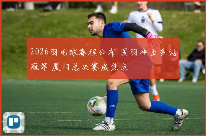 2026羽毛球赛程公布 国羽冲击多站冠军 厦门总决赛成焦点