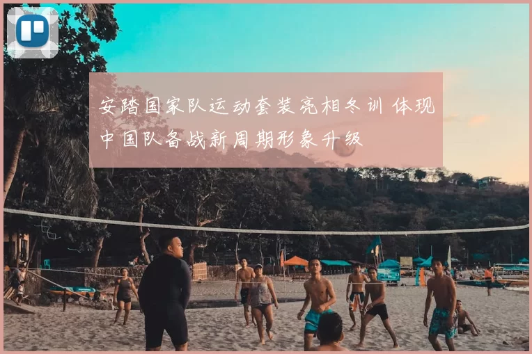 安踏国家队运动套装亮相冬训 体现中国队备战新周期形象升级