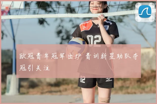 欧冠青年冠军出炉 青训新星助队夺冠引关注